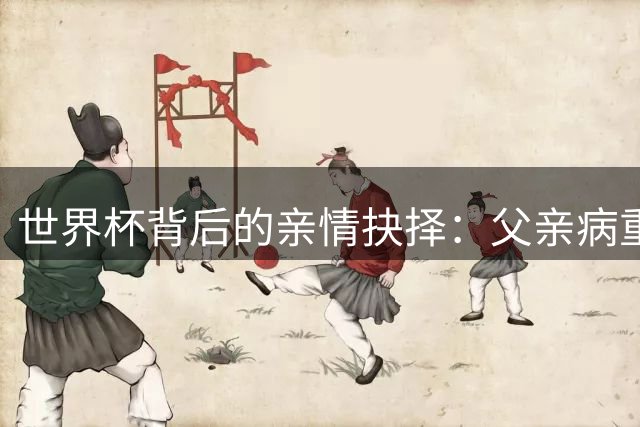 世界杯背后的亲情抉择：父亲病重期间梅西坚守国家队内幕曝光