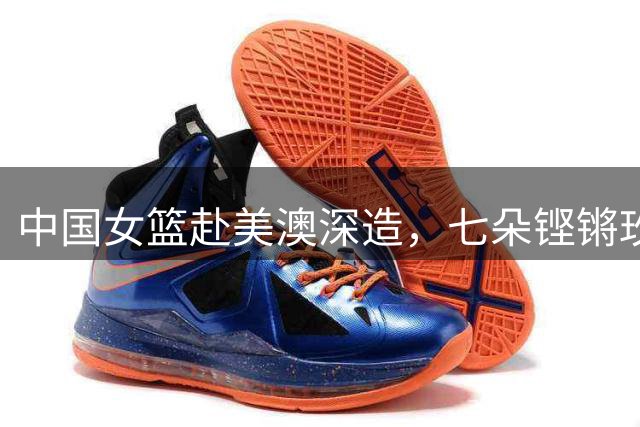 中国女篮赴美澳深造，七朵铿锵玫瑰绽放国际赛场