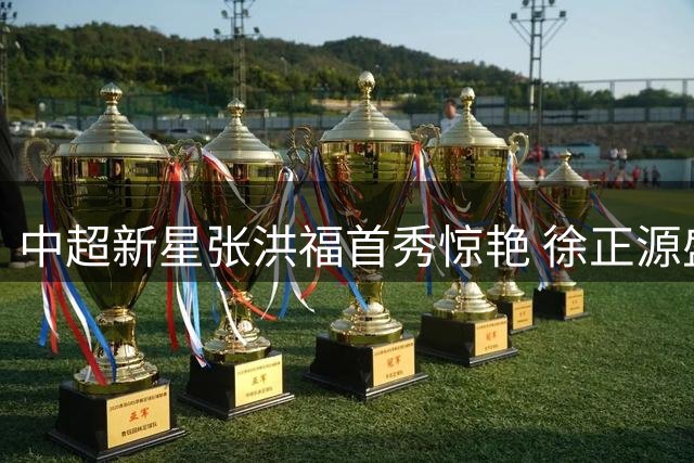 中超新星张洪福首秀惊艳 徐正源盛赞其职业态度与竞技状态