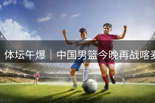 体坛午爆｜中国男篮今晚再战喀麦隆，威少在自由市场无人问津