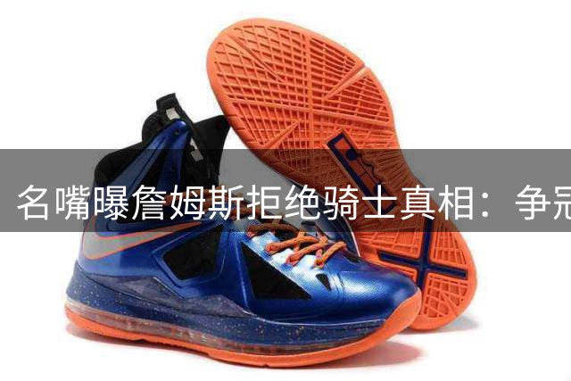 名嘴曝詹姆斯拒绝骑士真相：争冠野心远超情怀考量