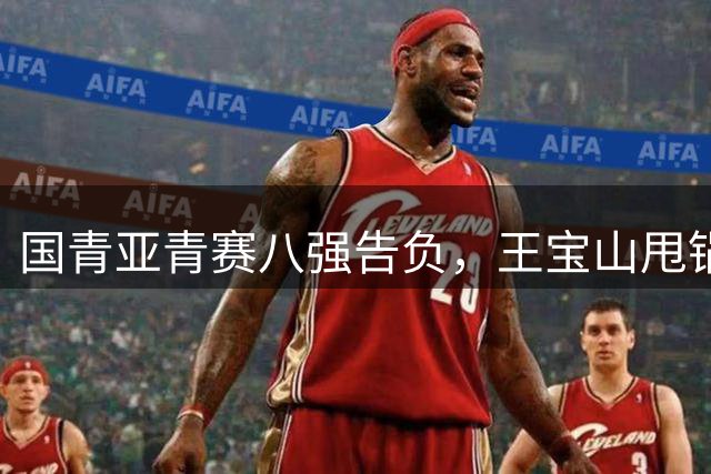 国青亚青赛八强告负，王宝山甩锅球员引发“拜金四少”风波