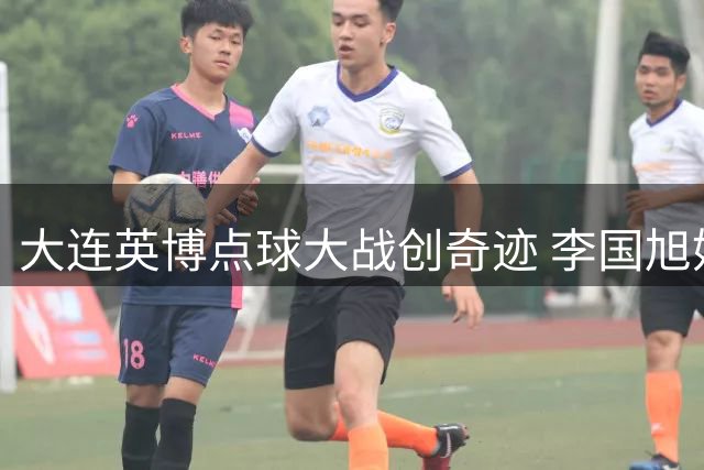 大连英博点球大战创奇迹 李国旭妙手激活新援引关注