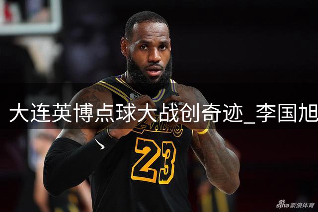 大连英博点球大战创奇迹 李国旭妙手激活新援引关注