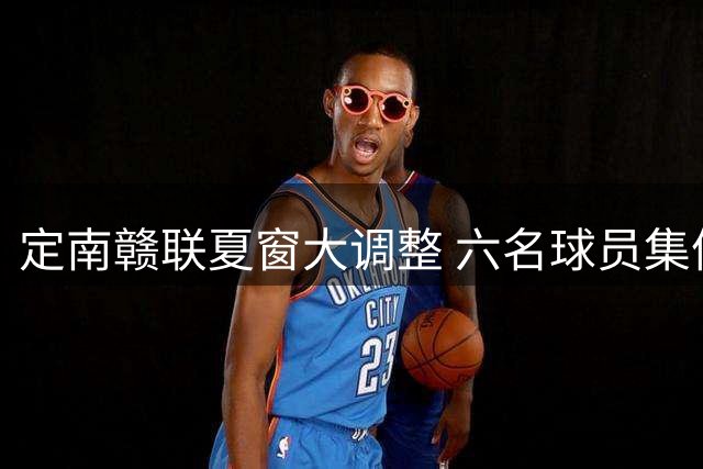 定南赣联夏窗大调整 六名球员集体转会开启新征程