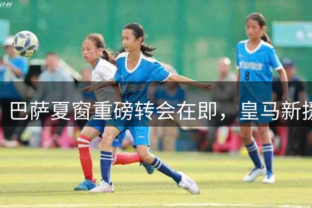 巴萨夏窗重磅转会在即，皇马新援亮相引关注