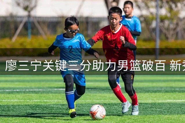 廖三宁关键三分助力男篮破百 新秀李悦洲迎来国家队首秀