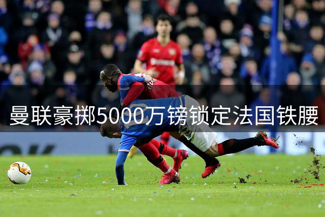 曼联豪掷5000万镑锁定法国铁腰 维埃拉钦点他强于皇马中场核心