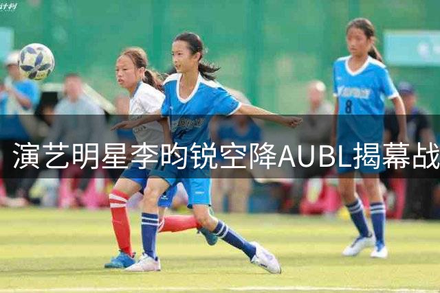 演艺明星李昀锐空降AUBL揭幕战 跨界助阵引爆篮球夏日