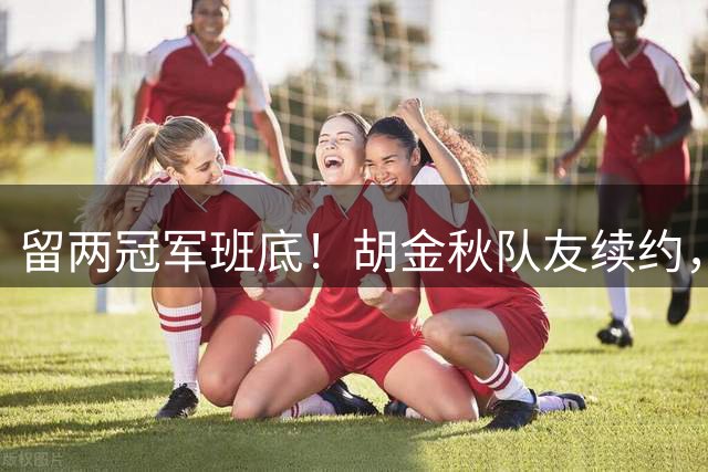 留两冠军班底！胡金秋队友续约，顶薪两年起步，全力辅助孙铭徽