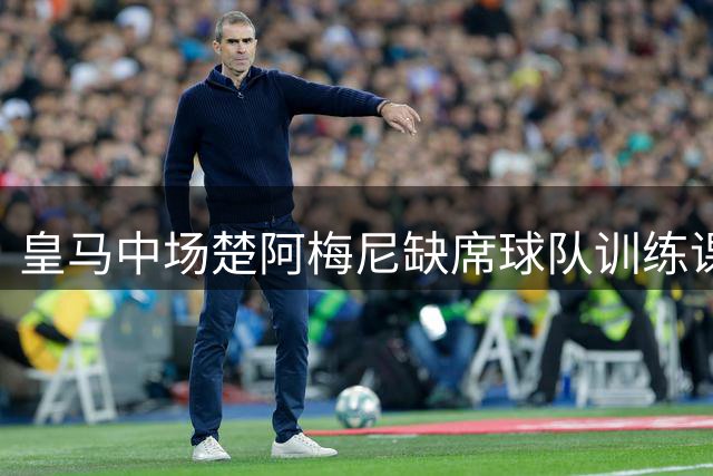 皇马中场楚阿梅尼缺席球队训练课
