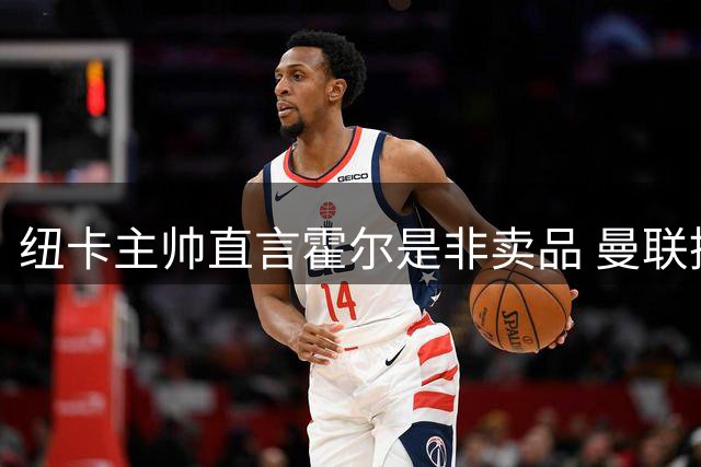 纽卡主帅直言霍尔是非卖品 曼联挖角遭拒