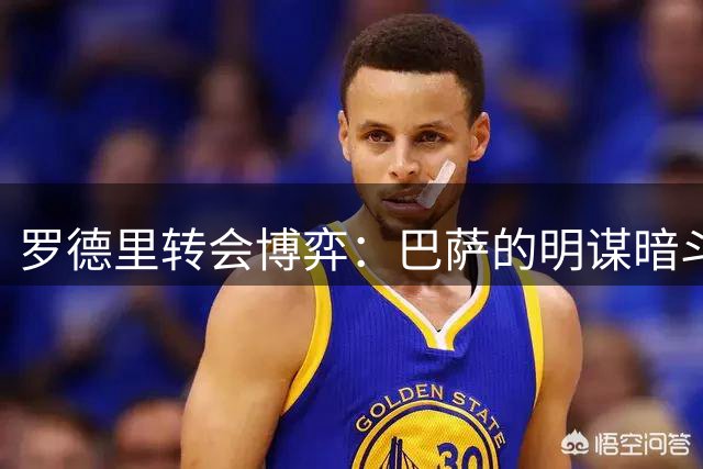 罗德里转会博弈：巴萨的明谋暗斗能否奏效？