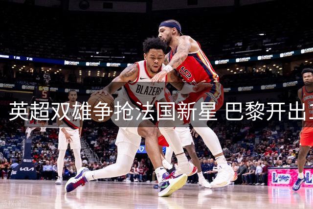 英超双雄争抢法国新星 巴黎开出1.45亿镑天价考验利物浦阿森纳