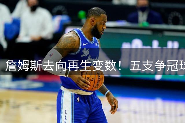 詹姆斯去向再生变数！五支争冠球队陷入漫长等待 联盟交易市场被迫冻结