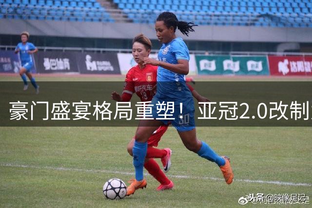 豪门盛宴格局重塑！亚冠2.0改制为中超球队开辟突围新路径