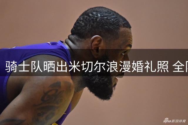 骑士队晒出米切尔浪漫婚礼照 全队送上新婚祝福