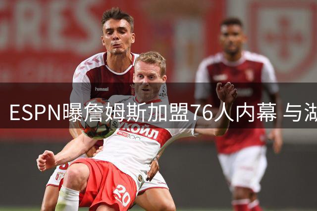 ESPN曝詹姆斯加盟76人内幕 与湖人系友好分手
